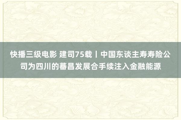 快播三级电影 建司75载丨中国东谈主寿寿险公司为四川的蕃昌发展合手续注入金融能源