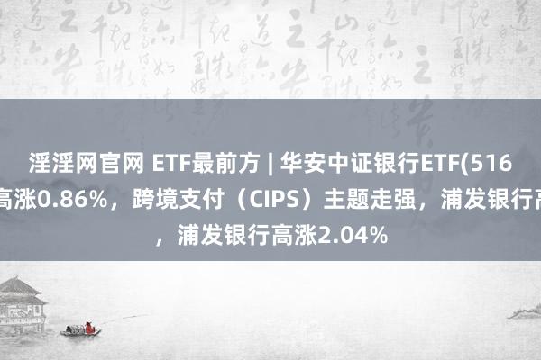 淫淫网官网 ETF最前方 | 华安中证银行ETF(516210)早盘高涨0.86%，跨境支付（CIPS）主题走强，浦发银行高涨2.04%