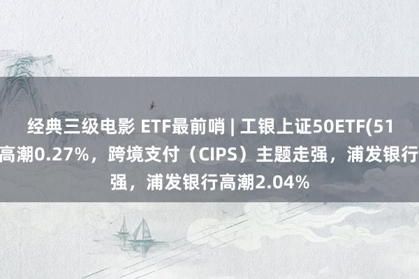 经典三级电影 ETF最前哨 | 工银上证50ETF(510850)早盘高潮0.27%，跨境支付（CIPS）主题走强，浦发银行高潮2.04%