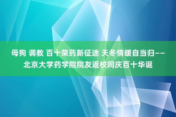 母狗 调教 百十荣药新征途 天冬情暖自当归——北京大学药学院院友返校同庆百十华诞