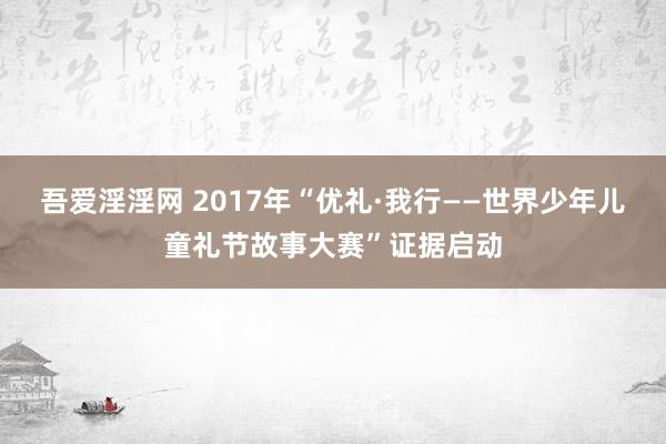 吾爱淫淫网 2017年“优礼·我行——世界少年儿童礼节故事大赛”证据启动