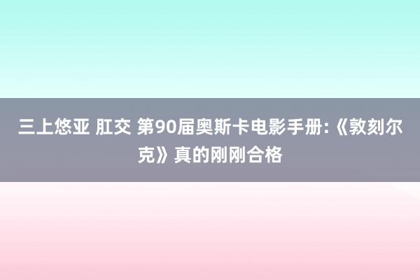 三上悠亚 肛交 第90届奥斯卡电影手册:《敦刻尔克》真的刚刚合格