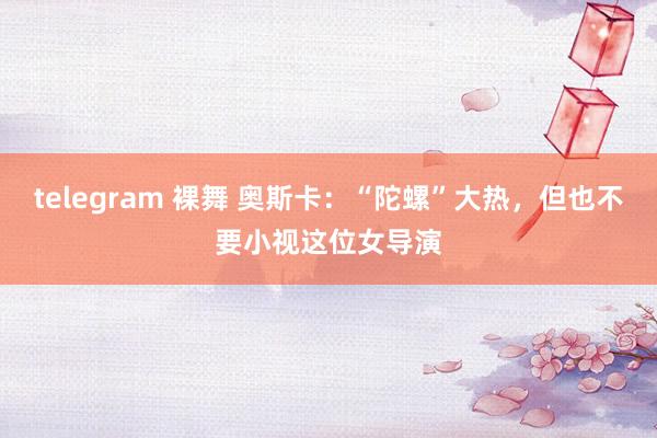 telegram 裸舞 奥斯卡：“陀螺”大热，但也不要小视这位女导演