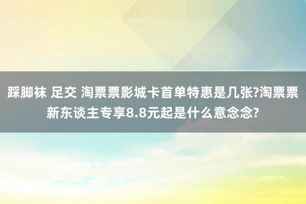 踩脚袜 足交 淘票票影城卡首单特惠是几张?淘票票新东谈主专享8.8元起是什么意念念?