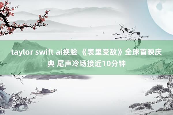 taylor swift ai换脸 《表里受敌》全球首映庆典 尾声冷场接近10分钟