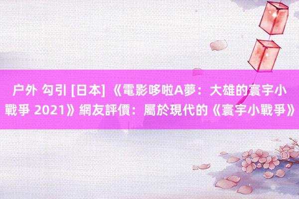 户外 勾引 [日本] 《電影哆啦A夢：大雄的寰宇小戰爭 2021》網友評價：屬於現代的《寰宇小戰爭》