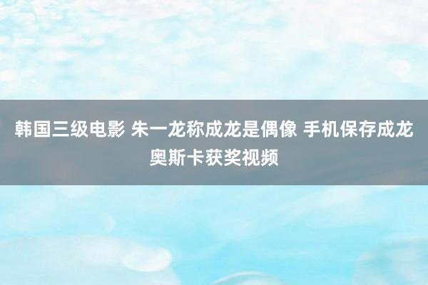 韩国三级电影 朱一龙称成龙是偶像 手机保存成龙奥斯卡获奖视频