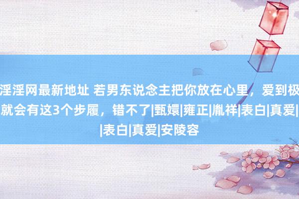 淫淫网最新地址 若男东说念主把你放在心里，爱到极致，他就会有这3个步履，错不了|甄嬛|雍正|胤祥|表白|真爱|安陵容