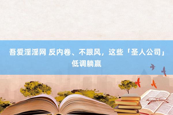 吾爱淫淫网 反内卷、不跟风，这些「圣人公司」低调躺赢