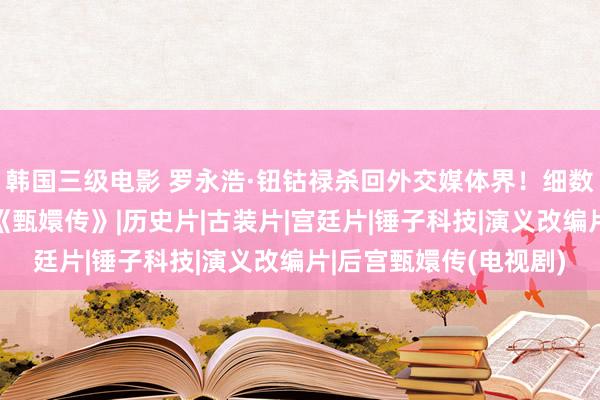 韩国三级电影 罗永浩·钮钴禄杀回外交媒体界！细数老罗创业史号称一部《甄嬛传》|历史片|古装片|宫廷片|锤子科技|演义改编片|后宫甄嬛传(电视剧)