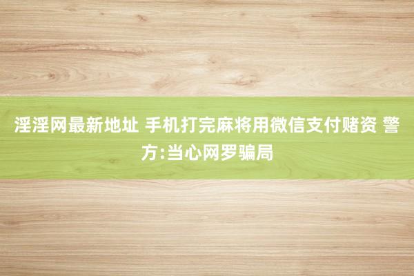 淫淫网最新地址 手机打完麻将用微信支付赌资 警方:当心网罗骗局