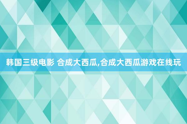 韩国三级电影 合成大西瓜，合成大西瓜游戏在线玩