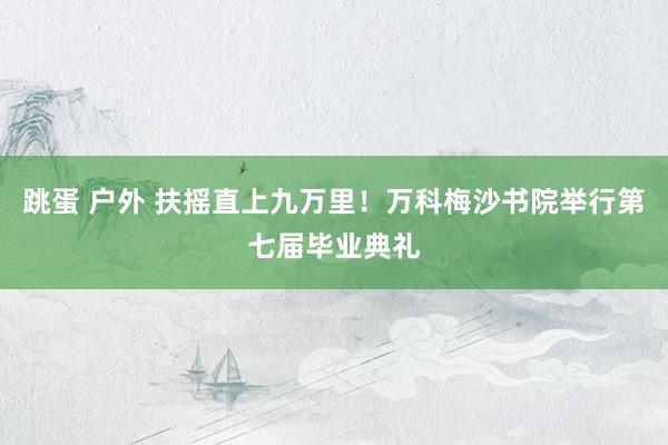 跳蛋 户外 扶摇直上九万里！万科梅沙书院举行第七届毕业典礼