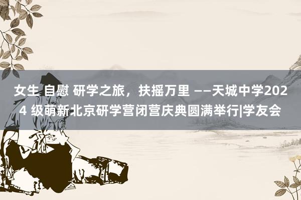 女生 自慰 研学之旅，扶摇万里 ——天城中学2024 级萌新北京研学营闭营庆典圆满举行|学友会