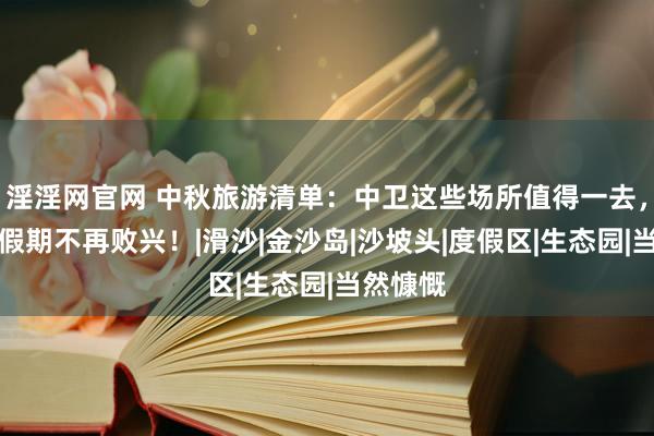 淫淫网官网 中秋旅游清单：中卫这些场所值得一去，让你的假期不再败兴！|滑沙|金沙岛|沙坡头|度假区|生态园|当然慷慨