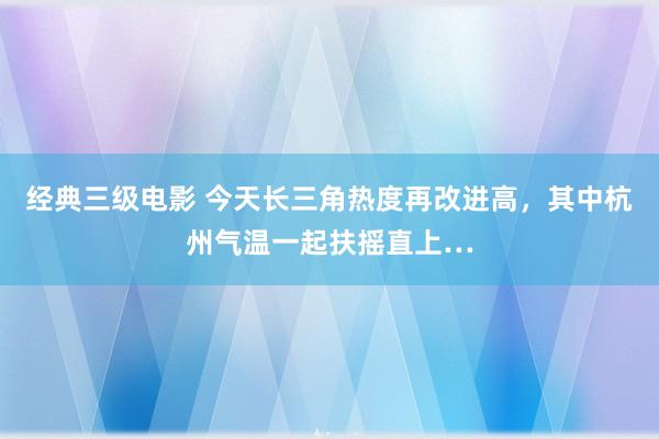 经典三级电影 今天长三角热度再改进高，其中杭州气温一起扶摇直上…