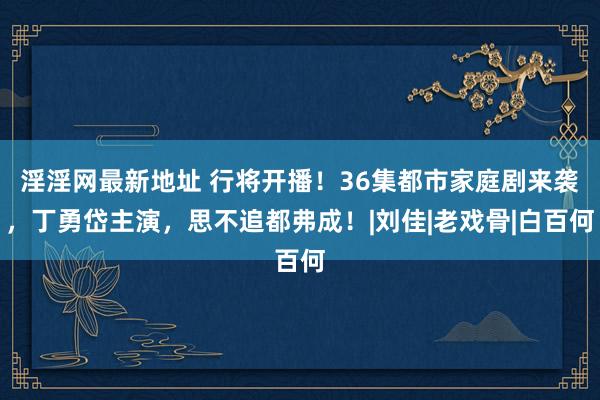 淫淫网最新地址 行将开播！36集都市家庭剧来袭，丁勇岱主演，思不追都弗成！|刘佳|老戏骨|白百何