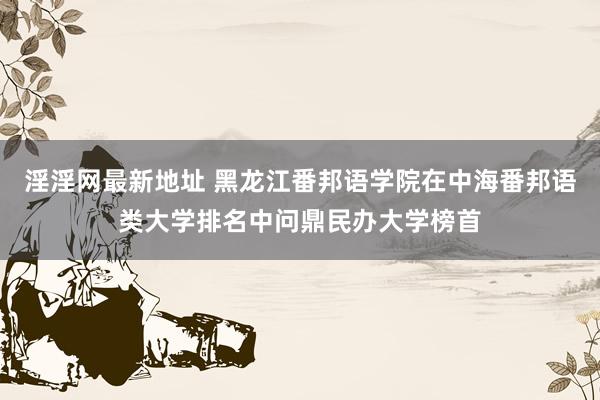 淫淫网最新地址 黑龙江番邦语学院在中海番邦语类大学排名中问鼎民办大学榜首