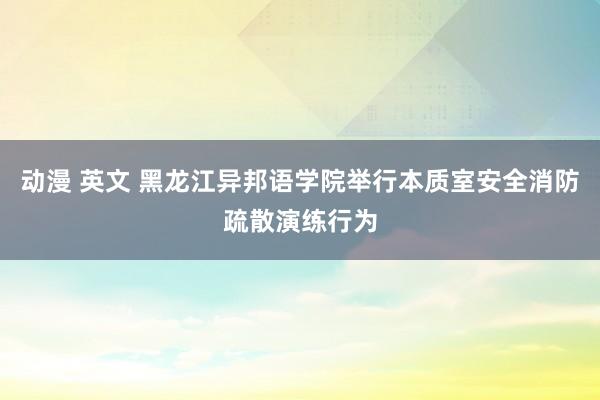 动漫 英文 黑龙江异邦语学院举行本质室安全消防疏散演练行为