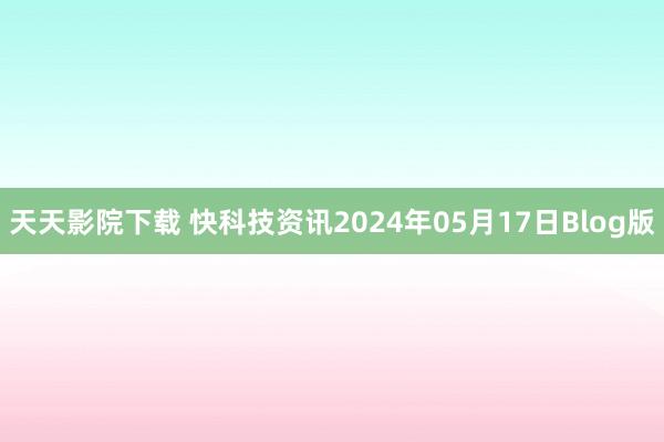 天天影院下载 快科技资讯2024年05月17日Blog版