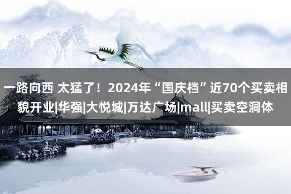 一路向西 太猛了！2024年“国庆档”近70个买卖相貌开业|华强|大悦城|万达广场|mall|买卖空洞体