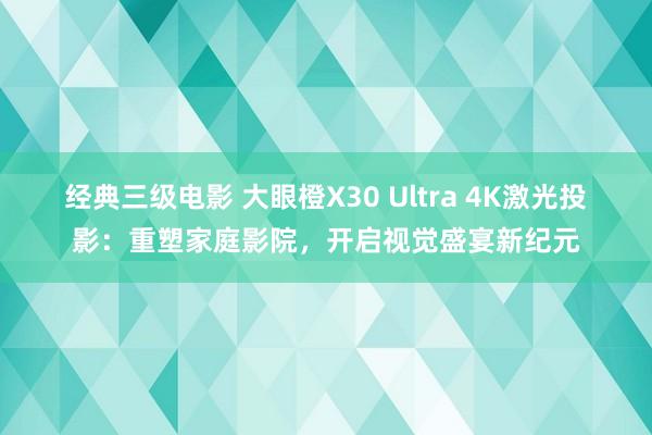 经典三级电影 大眼橙X30 Ultra 4K激光投影：重塑家庭影院，开启视觉盛宴新纪元