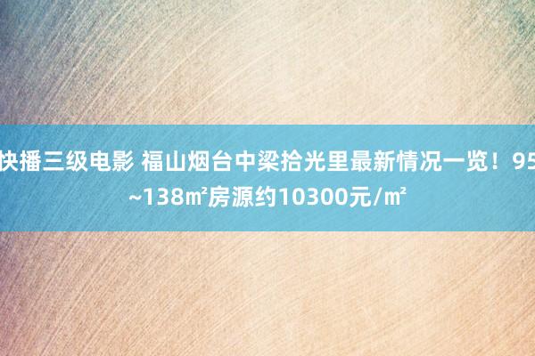 快播三级电影 福山烟台中梁拾光里最新情况一览！95~138㎡房源约10300元/㎡