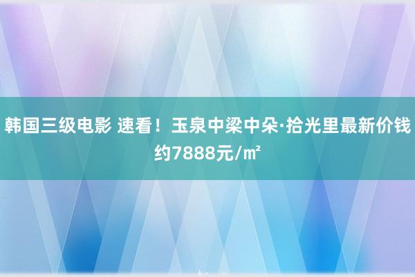 韩国三级电影 速看！玉泉中梁中朵·拾光里最新价钱约7888元/㎡