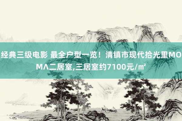 经典三级电影 最全户型一览！清镇市现代拾光里MOMΛ二居室，三居室约7100元/㎡