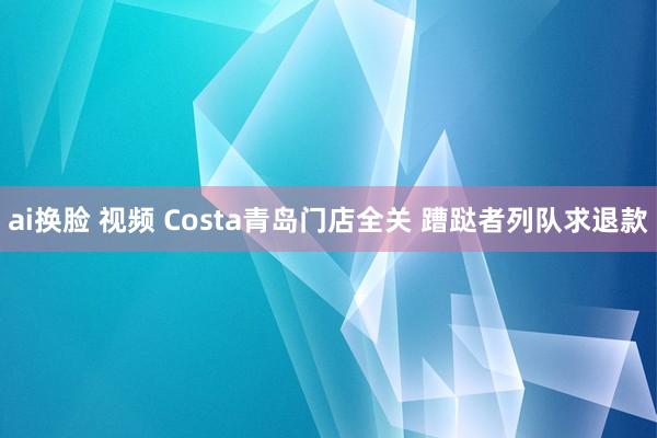 ai换脸 视频 Costa青岛门店全关 蹧跶者列队求退款