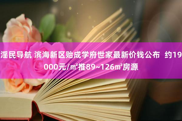 淫民导航 滨海新区贻成学府世家最新价钱公布  约19000元/㎡推89~126㎡房源