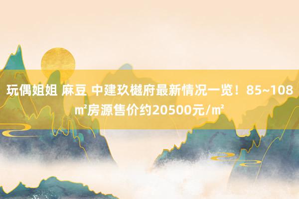 玩偶姐姐 麻豆 中建玖樾府最新情况一览！85~108㎡房源售价约20500元/㎡