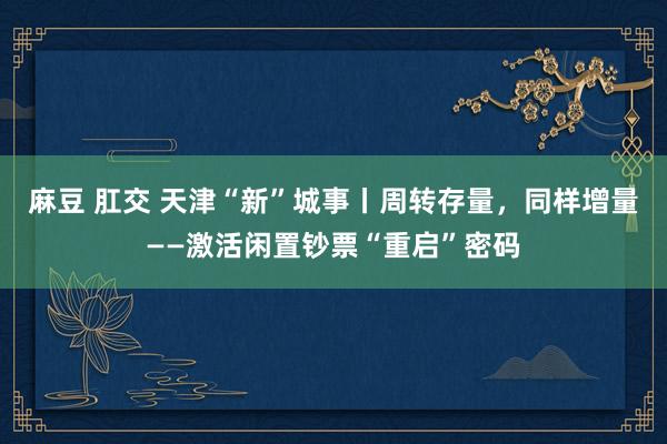 麻豆 肛交 天津“新”城事丨周转存量，同样增量——激活闲置钞票“重启”密码