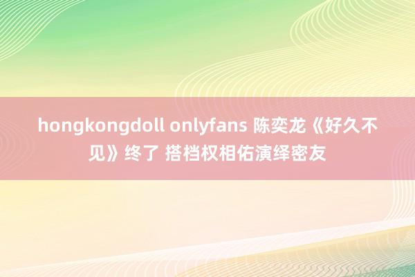 hongkongdoll onlyfans 陈奕龙《好久不见》终了 搭档权相佑演绎密友