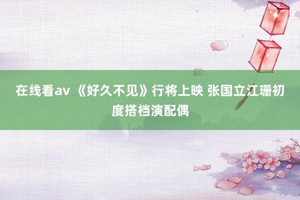 在线看av 《好久不见》行将上映 张国立江珊初度搭档演配偶