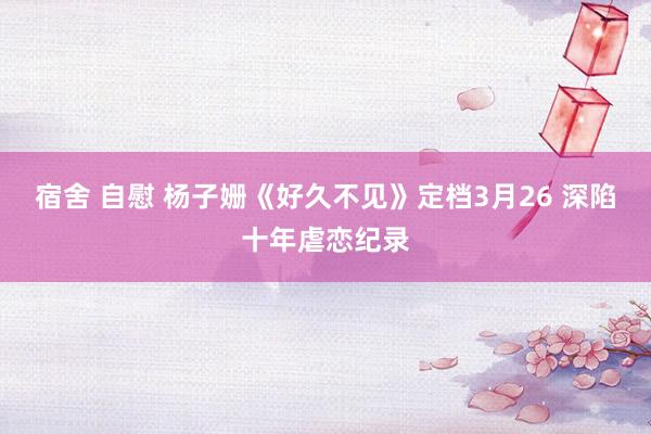 宿舍 自慰 杨子姗《好久不见》定档3月26 深陷十年虐恋纪录