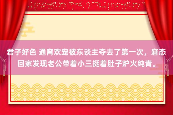 君子好色 通宵欢宠被东谈主夺去了第一次，窘态回家发现老公带着小三挺着肚子炉火纯青。