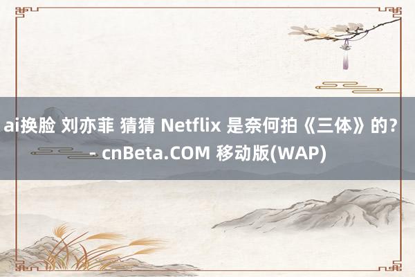 ai换脸 刘亦菲 猜猜 Netflix 是奈何拍《三体》的？ - cnBeta.COM 移动版(WAP)