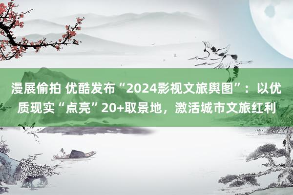 漫展偷拍 优酷发布“2024影视文旅舆图”：以优质现实“点亮”20+取景地，激活城市文旅红利