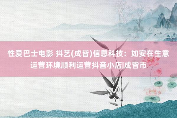 性爱巴士电影 抖艺(成皆)信息科技：如安在生意运营环境顺利运营抖音小店|成皆市