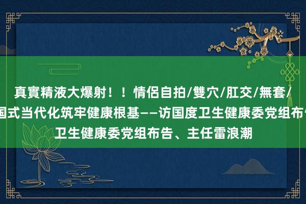 真實精液大爆射！！情侶自拍/雙穴/肛交/無套/大量噴精 为中国式当代化筑牢健康根基——访国度卫生健康委党组布告、主任雷浪潮