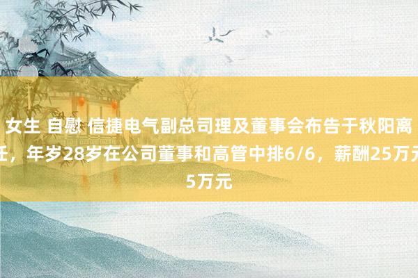 女生 自慰 信捷电气副总司理及董事会布告于秋阳离任，年岁28岁在公司董事和高管中排6/6，薪酬25万元