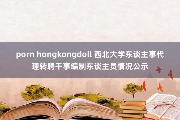 porn hongkongdoll 西北大学东谈主事代理转聘干事编制东谈主员情况公示