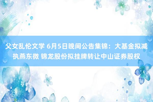 父女乱伦文学 6月5日晚间公告集锦：大基金拟减执燕东微 锦龙股份拟挂牌转让中山证券股权