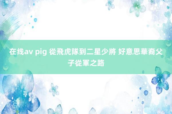 在线av pig 從飛虎隊到二星少將 好意思華裔父子從軍之路