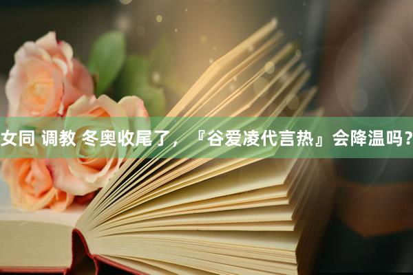 女同 调教 冬奥收尾了，『谷爱凌代言热』会降温吗？