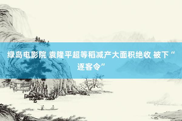 绿岛电影院 袁隆平超等稻减产大面积绝收 被下“逐客令”